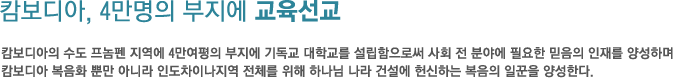 캄보디아, 4만명의 부지에 교육선교-캄보디아의 수도 프놈펜 지역에 4만여평의 부지에 기독교 대학교를 설립함으로써 사회 전 분야에 필요한 믿음의 인재를 양성하며 캄보디아 복음화 뿐만 아니라 인도차이나지역 전체를 위해 하나님 나라 건설에 헌신하는 복음의 일꾼을 양성한다.