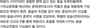 복음의 사각지대인 광활한 땅에 살고 있는 몽골 유목민들에게 기독교문화를 확산하는 문화센터로서의 역할과 몽골 복음화에 가장 중요한 목회자 훈련, 몽골과 국경을 같이 하는 중앙아시아 선교를 위한 몽골사역자 훈련의 사명을 감당하며, 특별히 방송(전파)이라는 새로운 선교도구를 통해 복음전도 효율을 극대화 시키는 몽골 기독교연합의 구심점이 될 것이다.